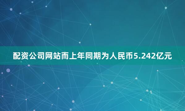 配资公司网站而上年同期为人民币5.242亿元