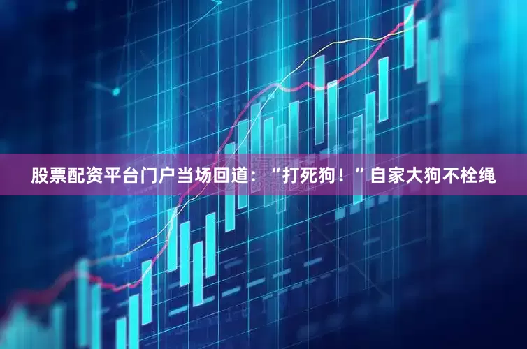 股票配资平台门户当场回道：“打死狗！”自家大狗不栓绳