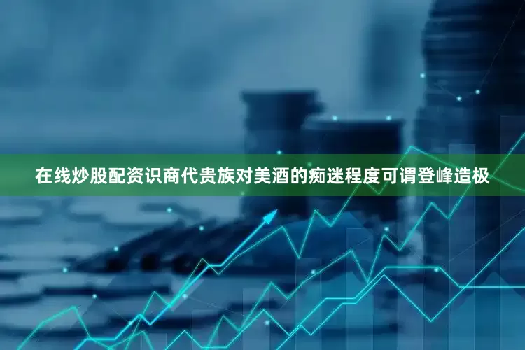 在线炒股配资识商代贵族对美酒的痴迷程度可谓登峰造极