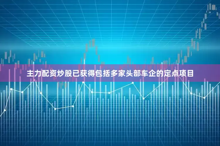 主力配资炒股已获得包括多家头部车企的定点项目