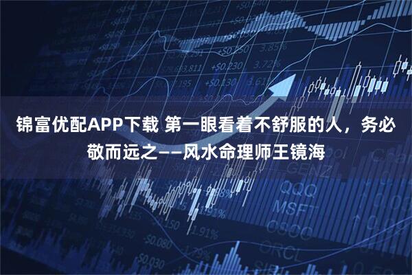 锦富优配APP下载 第一眼看着不舒服的人，务必敬而远之——风水命理师王镜海