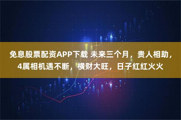免息股票配资APP下载 未来三个月，贵人相助，4属相机遇不断，横财大旺，日子红红火火