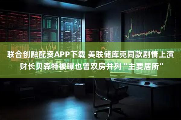 联合创融配资APP下载 美联储库克同款剧情上演 财长贝森特被曝也曾双房并列“主要居所”