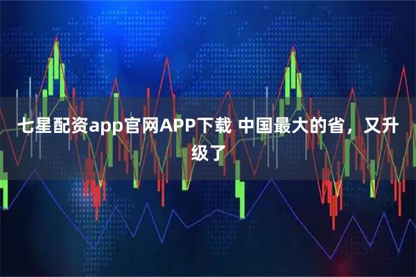 七星配资app官网APP下载 中国最大的省，又升级了
