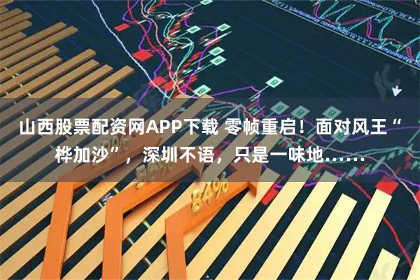 山西股票配资网APP下载 零帧重启！面对风王“桦加沙”，深圳不语，只是一味地……