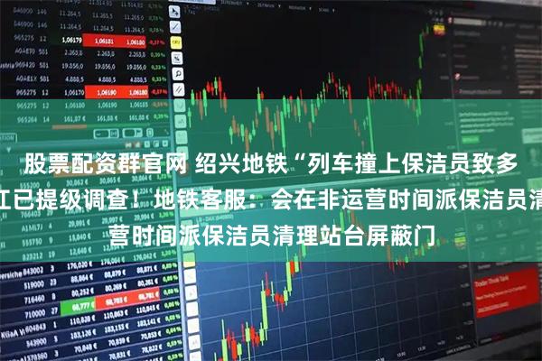 股票配资群官网 绍兴地铁“列车撞上保洁员致多人死伤”？浙江已提级调查！地铁客服：会在非运营时间派保洁员清理站台屏蔽门