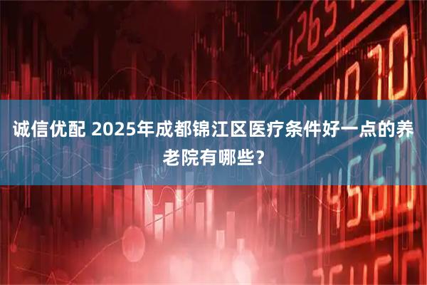 诚信优配 2025年成都锦江区医疗条件好一点的养老院有哪些？