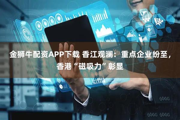金狮牛配资APP下载 香江观澜：重点企业纷至，香港“磁吸力”彰显