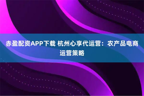赤盈配资APP下载 杭州心享代运营：农产品电商运营策略