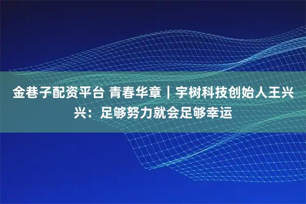 金巷子配资平台 青春华章｜宇树科技创始人王兴兴：足够努力就会足够幸运