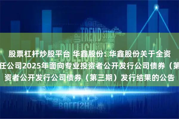 股票杠杆炒股平台 华鑫股份: 华鑫股份关于全资子公司华鑫证券有限责任公司2025年面向专业投资者公开发行公司债券（第三期）发行结果的公告