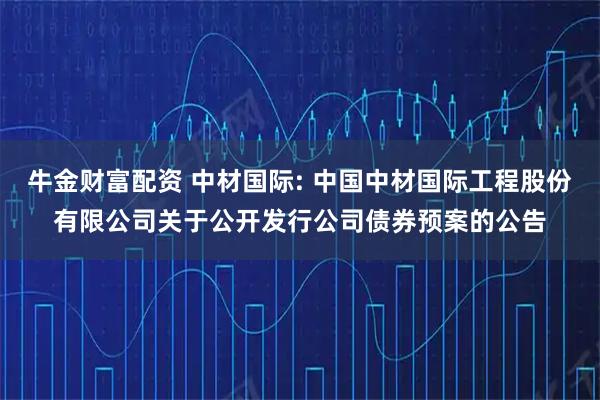 牛金财富配资 中材国际: 中国中材国际工程股份有限公司关于公开发行公司债券预案的公告