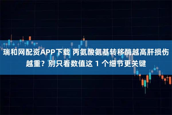 瑞和网配资APP下载 丙氨酸氨基转移酶越高肝损伤越重？别只看数值这 1 个细节更关键