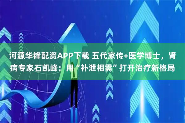 河源华锋配资APP下载 五代家传+医学博士，肾病专家石凯峰：用“补泄相需”打开治疗新格局