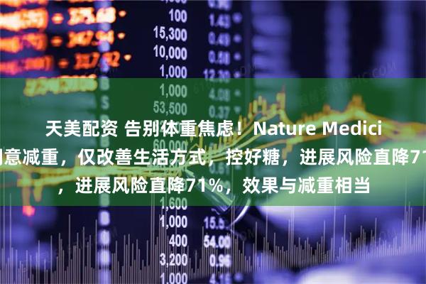 天美配资 告别体重焦虑！Nature Medicine：糖尿病前期不刻意减重，仅改善生活方式，控好糖，进展风险直降71%，效果与减重相当