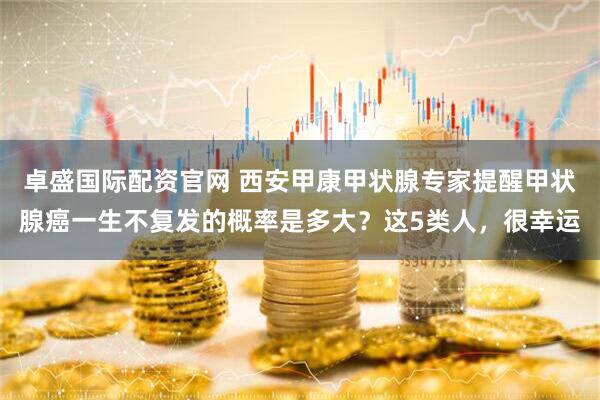 卓盛国际配资官网 西安甲康甲状腺专家提醒甲状腺癌一生不复发的概率是多大？这5类人，很幸运