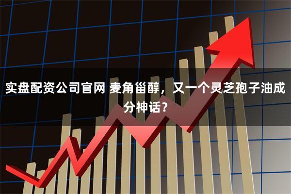 实盘配资公司官网 麦角甾醇，又一个灵芝孢子油成分神话？