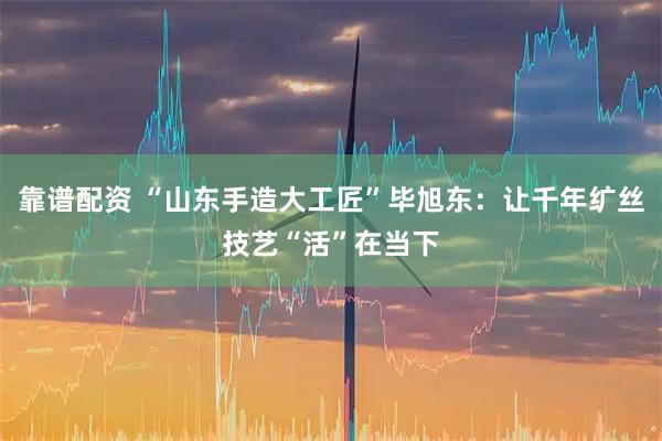 靠谱配资 “山东手造大工匠”毕旭东：让千年纩丝技艺“活”在当下