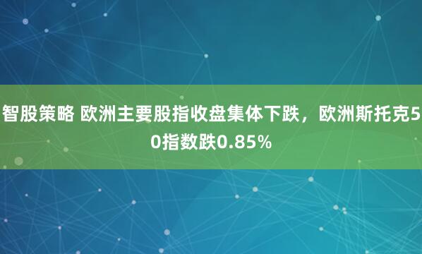 智股策略 欧洲主要股指收盘集体下跌，欧洲斯托克50指数跌0.85%