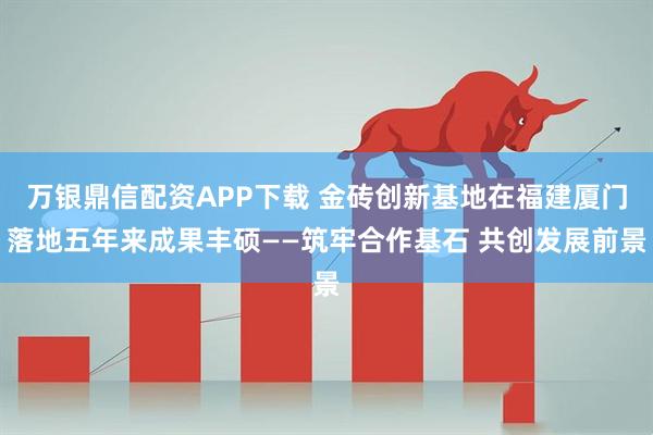 万银鼎信配资APP下载 金砖创新基地在福建厦门落地五年来成果丰硕——筑牢合作基石 共创发展前景