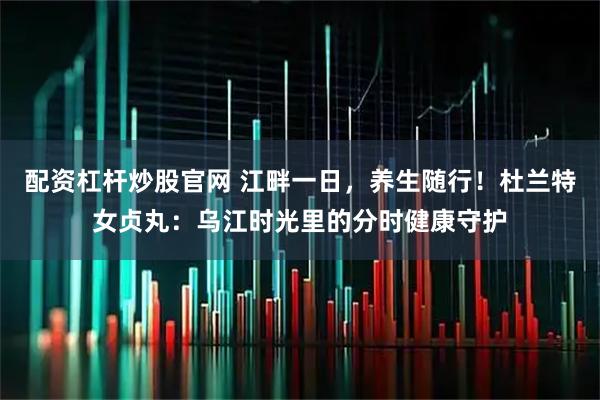 配资杠杆炒股官网 江畔一日，养生随行！杜兰特女贞丸：乌江时光里的分时健康守护
