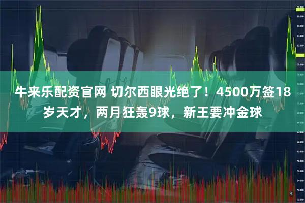 牛来乐配资官网 切尔西眼光绝了！4500万签18岁天才，两月狂轰9球，新王要冲金球