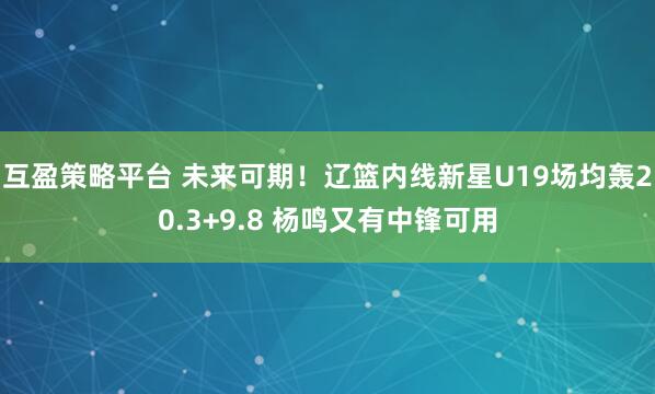 互盈策略平台 未来可期!辽篮内线新星U19场均轰20.3+9.8 杨鸣又有中锋可用