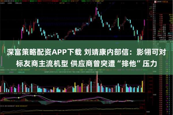 深富策略配资APP下载 刘靖康内部信:影翎可对标友商主流机型 供应商曾突遭“排他”压力