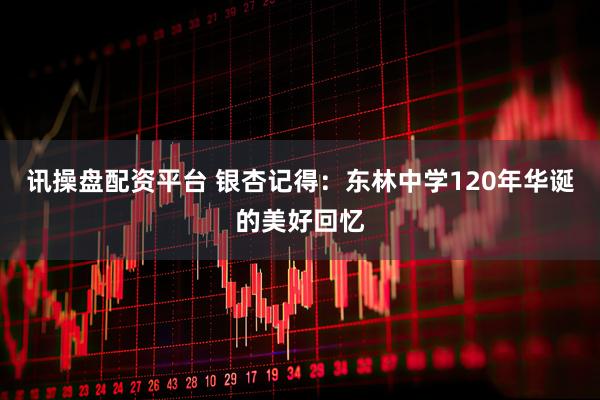 讯操盘配资平台 银杏记得：东林中学120年华诞的美好回忆