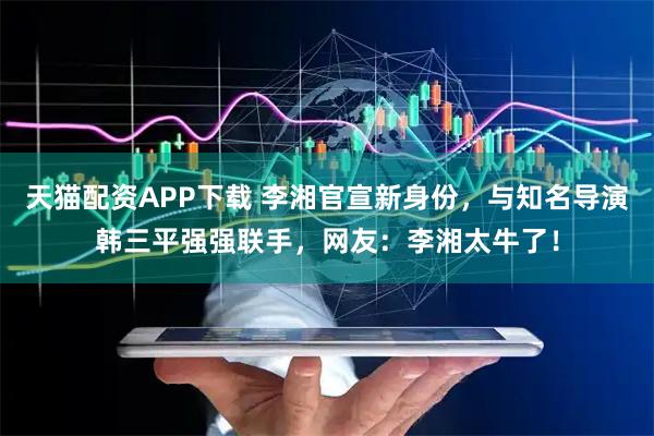 天猫配资APP下载 李湘官宣新身份，与知名导演韩三平强强联手，网友：李湘太牛了！