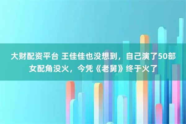 大财配资平台 王佳佳也没想到，自己演了50部女配角没火，今凭《老舅》终于火了