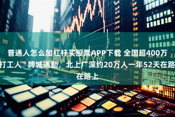 普通人怎么加杠杆买股票APP下载 全国超400万“打工人”跨城通勤，北上广深约20万人一年52天在路上