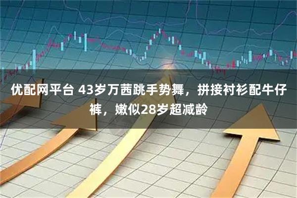 优配网平台 43岁万茜跳手势舞，拼接衬衫配牛仔裤，嫩似28岁超减龄