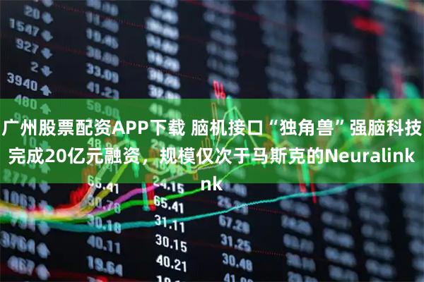 广州股票配资APP下载 脑机接口“独角兽”强脑科技完成20亿元融资，规模仅次于马斯克的Neuralink