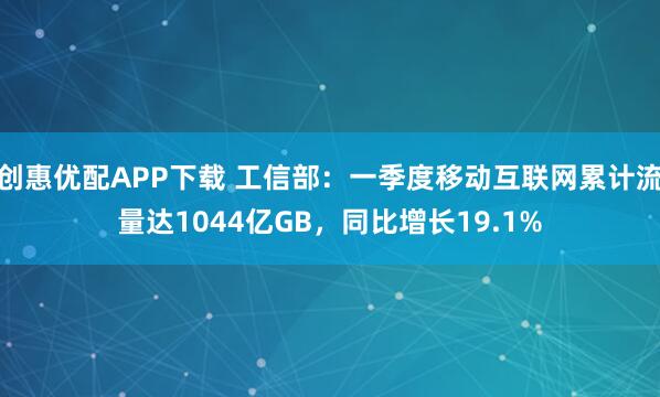 创惠优配APP下载 工信部：一季度移动互联网累计流量达1044亿GB，同比增长19.1%