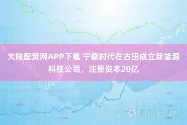 大陆配资网APP下载 宁德时代在古田成立新能源科技公司，注册资本20亿