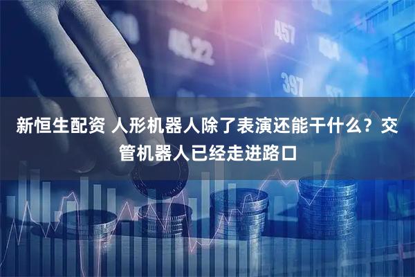 新恒生配资 人形机器人除了表演还能干什么？交管机器人已经走进路口