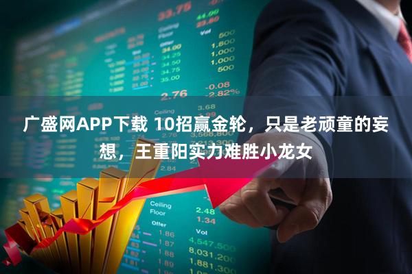 广盛网APP下载 10招赢金轮，只是老顽童的妄想，王重阳实力难胜小龙女