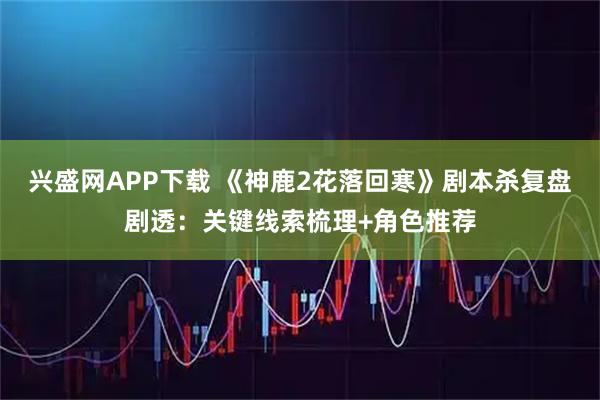 兴盛网APP下载 《神鹿2花落回寒》剧本杀复盘剧透：关键线索梳理+角色推荐