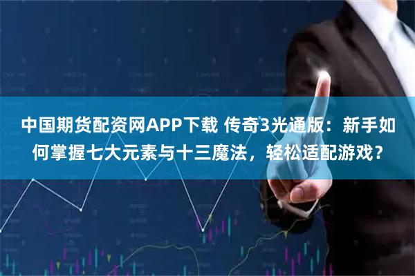 中国期货配资网APP下载 传奇3光通版：新手如何掌握七大元素与十三魔法，轻松适配游戏？
