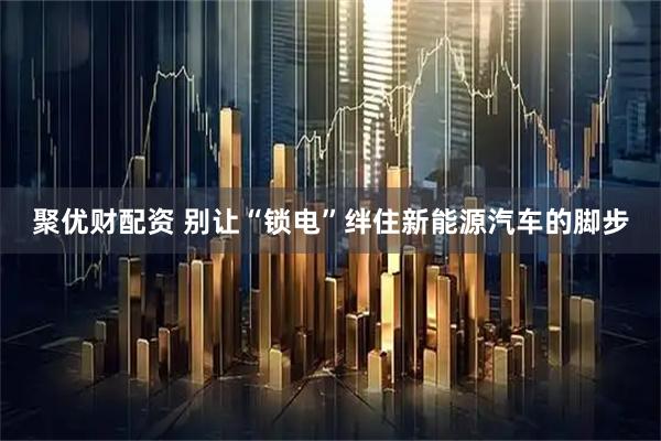 聚优财配资 别让“锁电”绊住新能源汽车的脚步