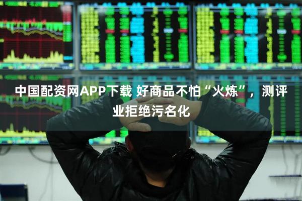 中国配资网APP下载 好商品不怕“火炼”，测评业拒绝污名化