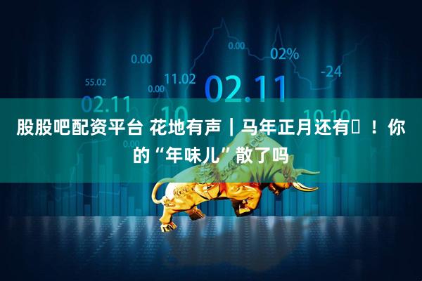 股股吧配资平台 花地有声｜马年正月还有⅓！你的“年味儿”散了吗