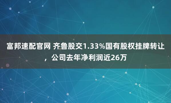 富邦速配官网 齐鲁股交1.33%国有股权挂牌转让，公司去年净利润近26万