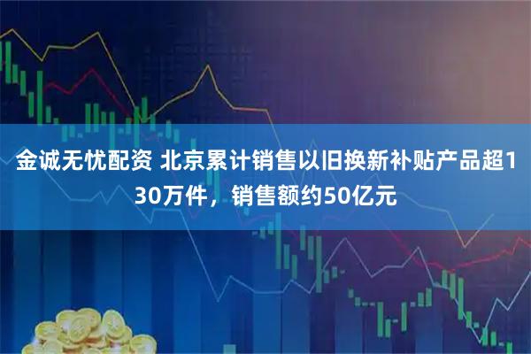 金诚无忧配资 北京累计销售以旧换新补贴产品超130万件，销售额约50亿元