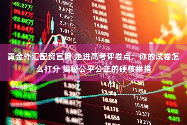 黄金外汇配资官网 走进高考评卷点：你的试卷怎么打分 揭秘公平公正的硬核举措