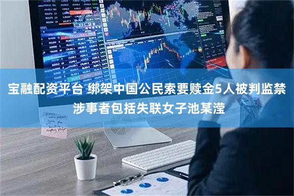 宝融配资平台 绑架中国公民索要赎金5人被判监禁 涉事者包括失联女子池某滢