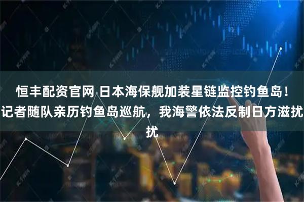 恒丰配资官网 日本海保舰加装星链监控钓鱼岛！记者随队亲历钓鱼岛巡航，我海警依法反制日方滋扰