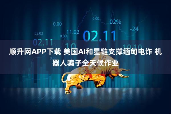 顺升网APP下载 美国AI和星链支撑缅甸电诈 机器人骗子全天候作业