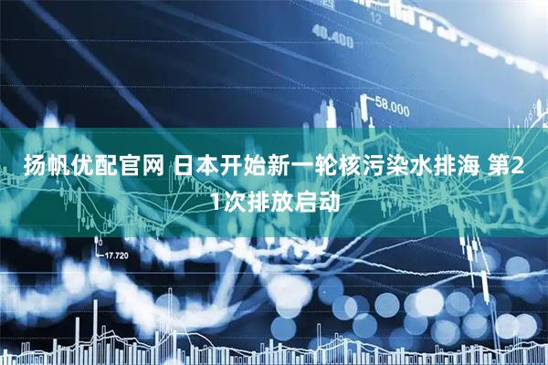 扬帆优配官网 日本开始新一轮核污染水排海 第21次排放启动